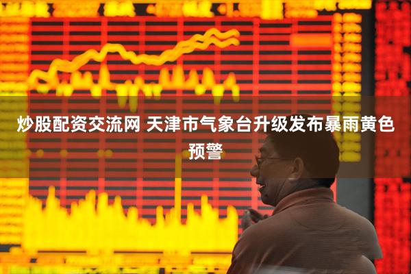 炒股配资交流网 天津市气象台升级发布暴雨黄色预警