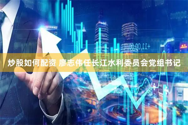 炒股如何配资 廖志伟任长江水利委员会党组书记