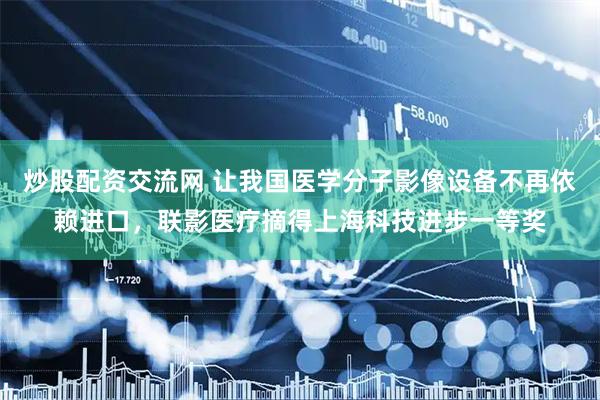 炒股配资交流网 让我国医学分子影像设备不再依赖进口，联影医疗摘得上海科技进步一等奖