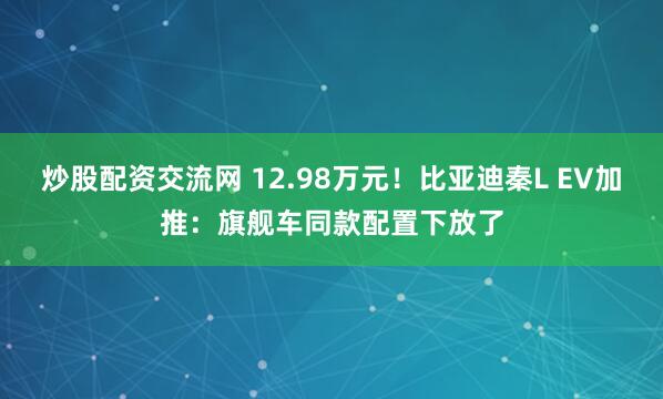 炒股配资交流网 12.98万元！比亚迪秦L EV加推：旗舰车同款配置下放了