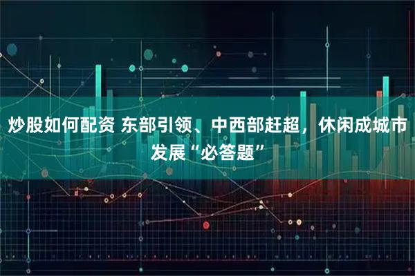 炒股如何配资 东部引领、中西部赶超，休闲成城市发展“必答题”