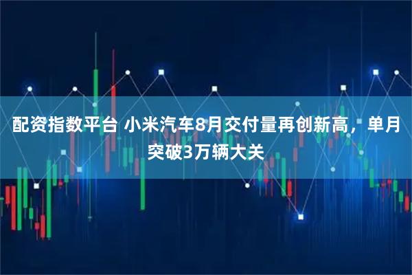 配资指数平台 小米汽车8月交付量再创新高，单月突破3万辆大关