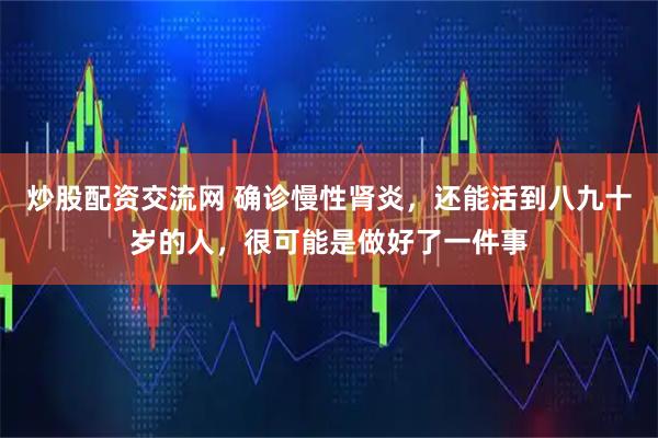 炒股配资交流网 确诊慢性肾炎，还能活到八九十岁的人，很可能是做好了一件事