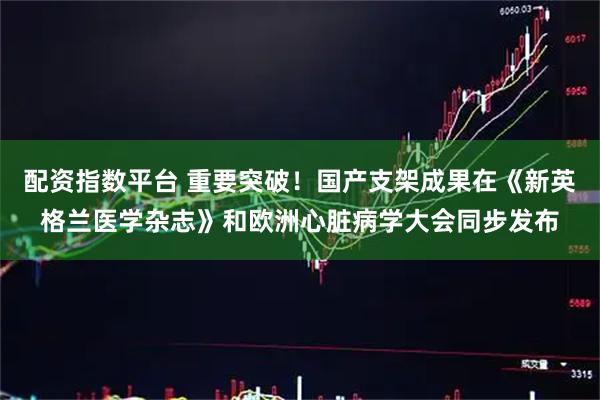 配资指数平台 重要突破！国产支架成果在《新英格兰医学杂志》和欧洲心脏病学大会同步发布