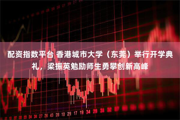 配资指数平台 香港城市大学（东莞）举行开学典礼，梁振英勉励师生勇攀创新高峰