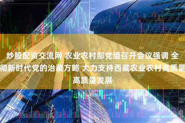 炒股配资交流网 农业农村部党组召开会议强调 全面贯彻新时代党的治藏方略 大力支持西藏农业农村高质量发展