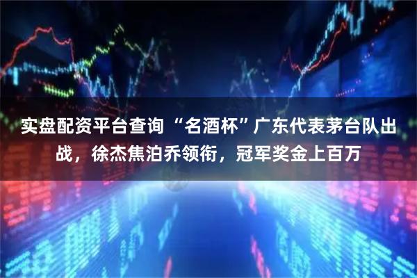 实盘配资平台查询 “名酒杯”广东代表茅台队出战，徐杰焦泊乔领衔，冠军奖金上百万