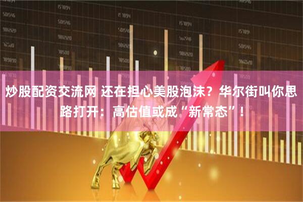 炒股配资交流网 还在担心美股泡沫？华尔街叫你思路打开：高估值或成“新常态”！