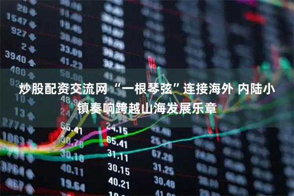 炒股配资交流网 “一根琴弦”连接海外 内陆小镇奏响跨越山海发展乐章
