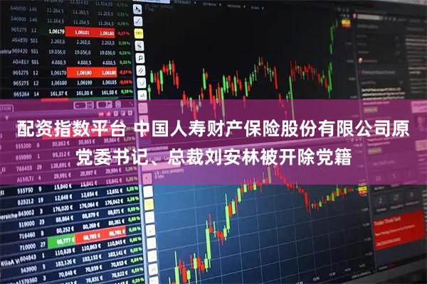 配资指数平台 中国人寿财产保险股份有限公司原党委书记、总裁刘安林被开除党籍