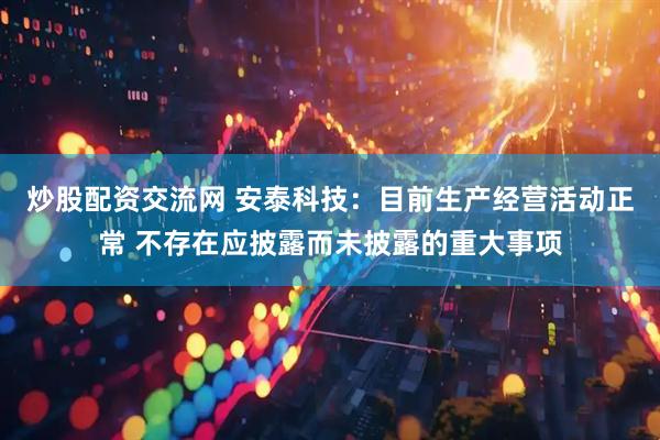 炒股配资交流网 安泰科技：目前生产经营活动正常 不存在应披露而未披露的重大事项