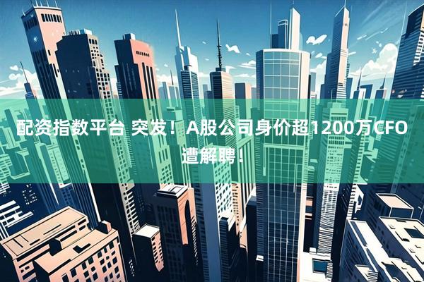 配资指数平台 突发!A股公司身价超1200万CFO遭解聘!