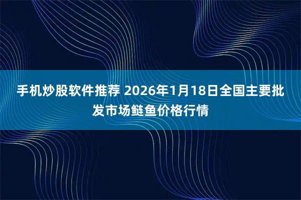 手机炒股软件推荐 2026年1月18日全国主要批发市场鲢鱼价格行情