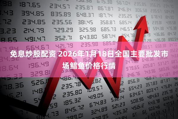 免息炒股配资 2026年1月18日全国主要批发市场鲳鱼价格行情
