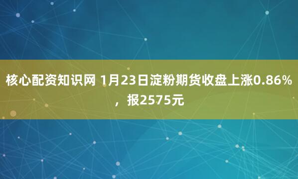 核心配资知识网 1月23日淀粉期货收盘上涨0.86%，报2575元