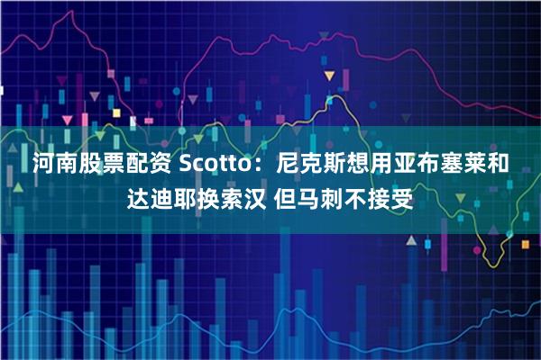 河南股票配资 Scotto：尼克斯想用亚布塞莱和达迪耶换索汉 但马刺不接受