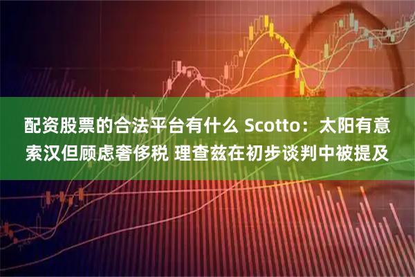 配资股票的合法平台有什么 Scotto：太阳有意索汉但顾虑奢侈税 理查兹在初步谈判中被提及