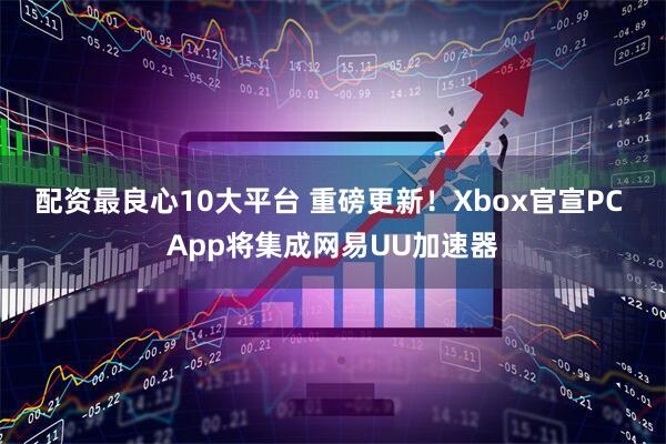 配资最良心10大平台 重磅更新！Xbox官宣PC App将集成网易UU加速器