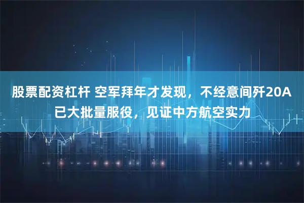 股票配资杠杆 空军拜年才发现，不经意间歼20A已大批量服役，见证中方航空实力