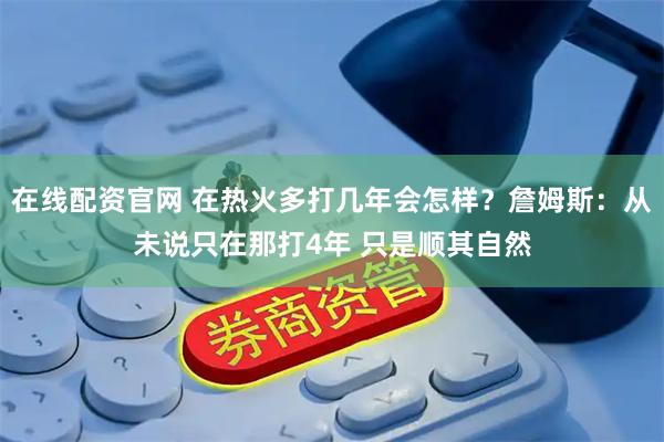 在线配资官网 在热火多打几年会怎样？詹姆斯：从未说只在那打4年 只是顺其自然