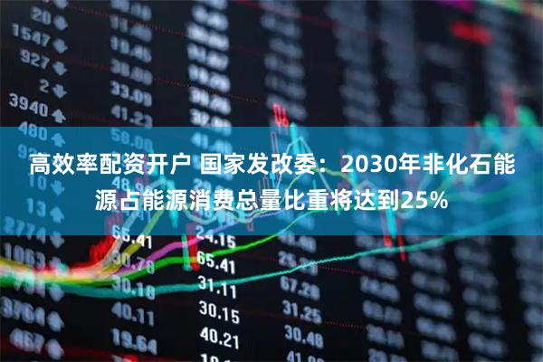 高效率配资开户 国家发改委：2030年非化石能源占能源消费总量比重将达到25%