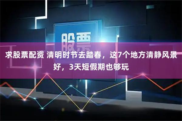 求股票配资 清明时节去踏春,这7个地方清静风景好,3天短假期也够玩