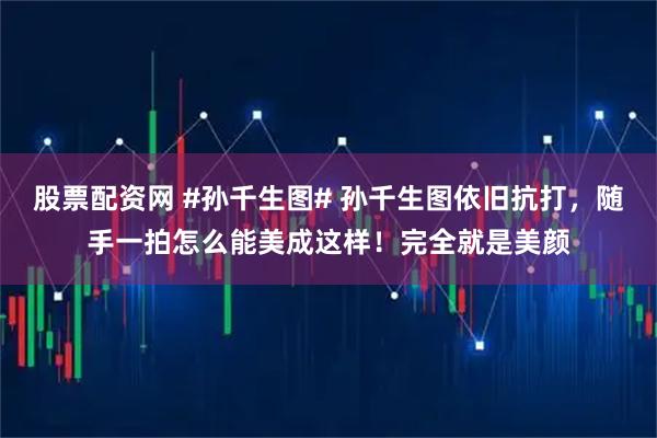 股票配资网 #孙千生图# 孙千生图依旧抗打，随手一拍怎么能美成这样！完全就是美颜