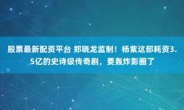 股票最新配资平台 郑晓龙监制!杨紫这部耗资3.5亿的史诗级传奇剧,要轰炸影圈了