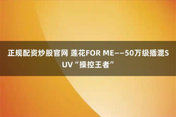 正规配资炒股官网 莲花FOR ME——50万级插混SUV“操控王者”