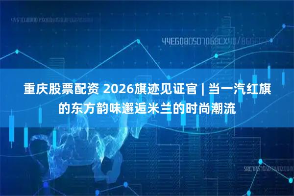 重庆股票配资 2026旗迹见证官 | 当一汽红旗的东方韵味邂逅米兰的时尚潮流