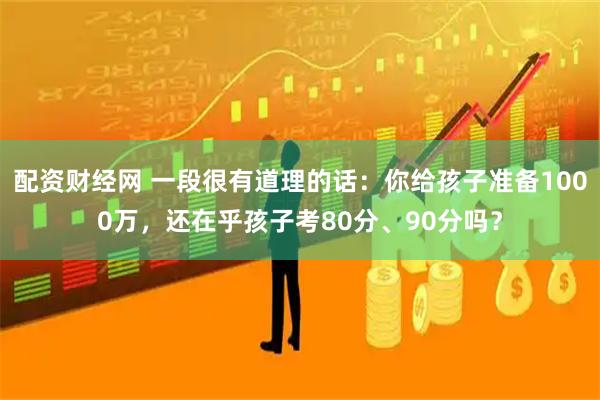 配资财经网 一段很有道理的话：你给孩子准备1000万，还在乎孩子考80分、90分吗？