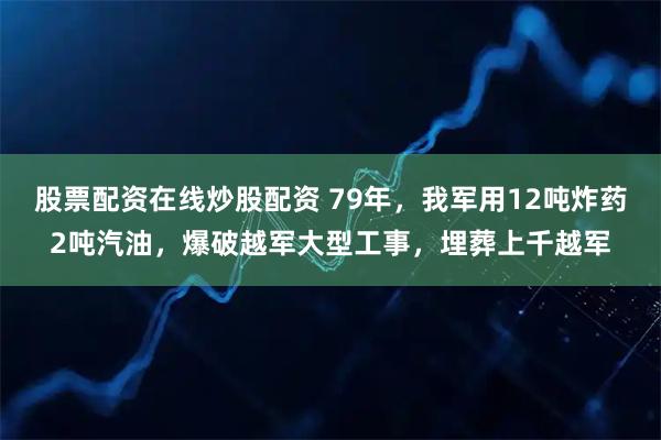 股票配资在线炒股配资 79年,我军用12吨炸药2吨汽油,爆破越军大型工事,埋葬上千越军