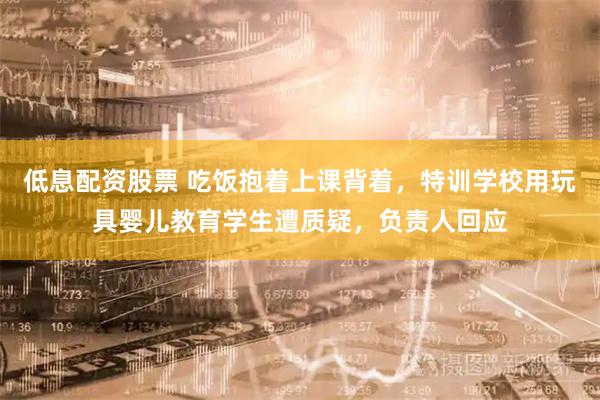 低息配资股票 吃饭抱着上课背着，特训学校用玩具婴儿教育学生遭质疑，负责人回应