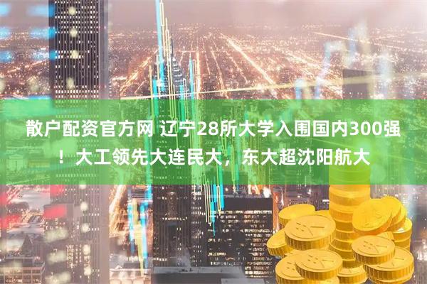 散户配资官方网 辽宁28所大学入围国内300强！大工领先大连民大，东大超沈阳航大