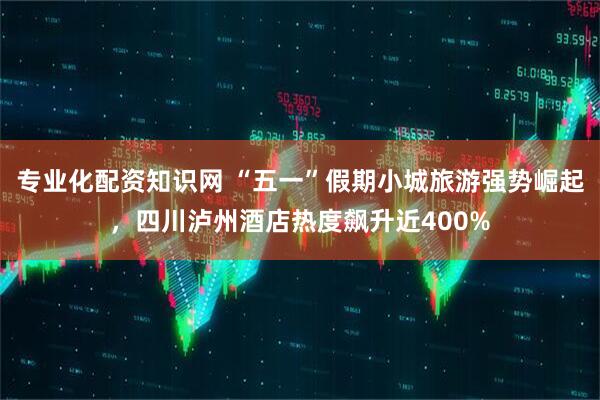 专业化配资知识网 “五一”假期小城旅游强势崛起，四川泸州酒店热度飙升近400%
