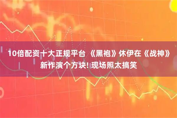 10倍配资十大正规平台 《黑袍》休伊在《战神》新作演个方块! 现场照太搞笑