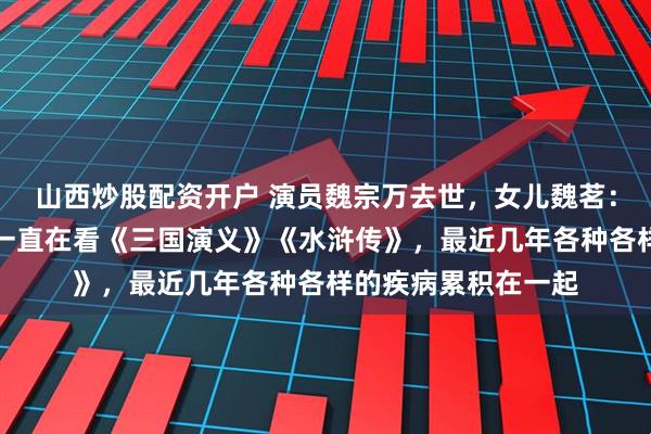 山西炒股配资开户 演员魏宗万去世,女儿魏茗:去世前一周,父亲一直在看《三国演义》《水浒传》,最近几年各种各样的疾病累积在一起