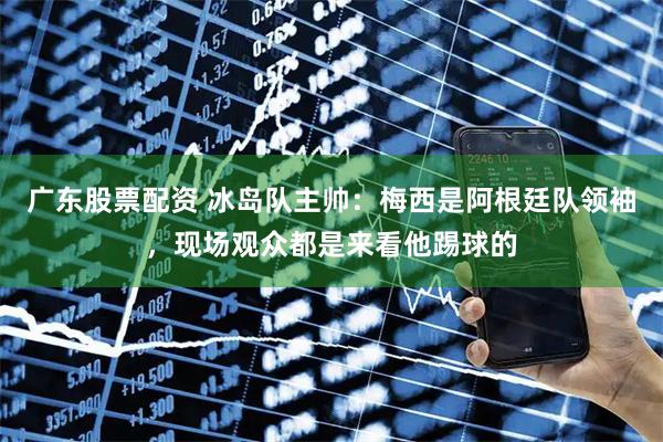 广东股票配资 冰岛队主帅：梅西是阿根廷队领袖，现场观众都是来看他踢球的